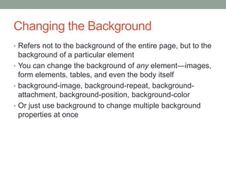 Changing the Background
• Refers not to the background of the entire page, but to the
  background of a particular element
• You can change the background of any element—images,
  form elements, tables, and even the body itself
• background-image, background-repeat, background-
  attachment, background-position, background-color
• Or just use background to change multiple background
  properties at once
 