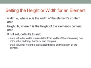 Setting the Height or Width for an Element
• width: w, where w is the width of the element’s content
  area
• height: h, where h is the height of the element’s content
  area
• If not set, defaults to auto
  • auto value for width is calculated from width of the containing box
    minus the padding, borders, and margins
  • auto value for height is calculated based on the length of the
    content
 