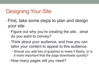 Designing Your Site
• First, take some steps to plan and design
 your site
 • Figure out why you’re creating the site…what
   do you want to convey?
 • Think about your audience, and how you can
   tailor your content to appeal to this audience.
   • Should you add lots of graphics to make it flashy, or is
    it more important that the page downloads quickly?
 • How many pages will you need?
 