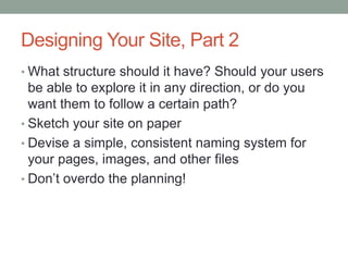 Designing Your Site, Part 2
• What structure should it have? Should your users
  be able to explore it in any direction, or do you
  want them to follow a certain path?
• Sketch your site on paper
• Devise a simple, consistent naming system for
  your pages, images, and other files
• Don’t overdo the planning!
 