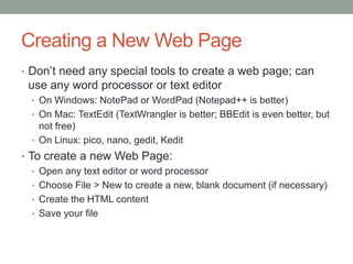 Creating a New Web Page
• Don’t need any special tools to create a web page; can
 use any word processor or text editor
  • On Windows: NotePad or WordPad (Notepad++ is better)
  • On Mac: TextEdit (TextWrangler is better; BBEdit is even better, but
    not free)
  • On Linux: pico, nano, gedit, Kedit
• To create a new Web Page:
   • Open any text editor or word processor
   • Choose File > New to create a new, blank document (if necessary)
   • Create the HTML content
   • Save your file
 