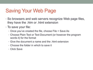 Saving Your Web Page
• So browsers and web servers recognize Web page files,
  they have the .htm or .html extension
• To save your file:
  • Once you’ve created the file, choose File > Save As
  • Choose Plain Text or Text Document (or however the program
    words it) for the format
  • Give the document a name and the .html extension
  • Choose the folder in which to save it
  • Click Save
 