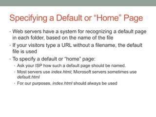 Specifying a Default or “Home” Page
• Web servers have a system for recognizing a default page
  in each folder, based on the name of the file
• If your visitors type a URL without a filename, the default
  file is used
• To specify a default or “home” page:
  • Ask your ISP how such a default page should be named.
  • Most servers use index.html; Microsoft servers sometimes use
    default.html
  • For our purposes, index.html should always be used
 