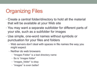 Organizing Files
• Create a central folder/directory to hold all the material
  that will be available at your Web site
• You may want a separate subfolder for different parts of
  your site, such as a subfolder for images
• Use simple, one-word names without symbols or
  punctuation for your files and folders
  • Web servers don’t deal with spaces in file names the way you
    might expect
  • Neither do web browsers
    • “Images Folder” is a bad directory name
    • So is “images folder”
    • “images_folder” is okay
    • “images” is even better!
 