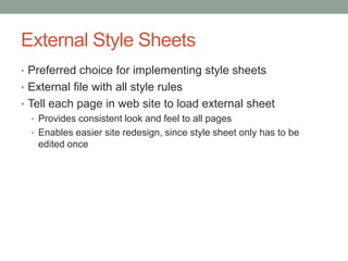 External Style Sheets
• Preferred choice for implementing style sheets
• External file with all style rules
• Tell each page in web site to load external sheet
   • Provides consistent look and feel to all pages
   • Enables easier site redesign, since style sheet only has to be
     edited once
 