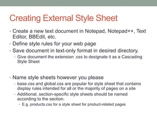 Creating External Style Sheet
• Create a new text document in Notepad, Notepad++, Text
  Editor, BBEdit, etc.
• Define style rules for your web page
• Save document in text-only format in desired directory.
  • Give document the extension .css to designate it as a Cascading
    Style Sheet


• Name style sheets however you please
  • base.css and global.css are popular for style sheet that contains
    display rules intended for all or the majority of pages on a site
  • Additional, section-specific style sheets should be named
    according to the section.
    • E.g. products.css for a style sheet for product-related pages
 