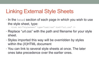 Linking External Style Sheets
• In the head section of each page in which you wish to use
 the style sheet, type:
  • <link rel=“stylesheet” type=“text/css” href=“url.css” />

• Replace “url.css” with the path and filename for your style
  sheet.
• Styles imported this way will be overridden by styles
  within the (X)HTML document
• You can link to several style sheets at once. The later
  ones take precedence over the earlier ones.
 