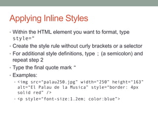 Applying Inline Styles
• Within the HTML element you want to format, type
    style=“
•   Create the style rule without curly brackets or a selector
•   For additional style definitions, type ; (a semicolon) and
    repeat step 2
•   Type the final quote mark “
•   Examples:
    • <img src=“palau250.jpg” width=“250” height=“163”
      alt=“El Palau de la Musica” style=“border: 4px
      solid red” />
    • <p style=“font-size:1.2em; color:blue”>
 