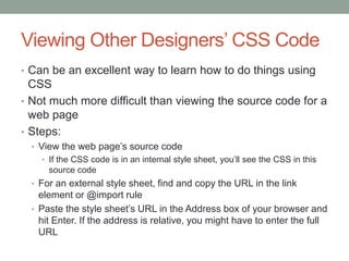 Viewing Other Designers’ CSS Code
• Can be an excellent way to learn how to do things using
  CSS
• Not much more difficult than viewing the source code for a
  web page
• Steps:
  • View the web page’s source code
    • If the CSS code is in an internal style sheet, you’ll see the CSS in this
      source code
  • For an external style sheet, find and copy the URL in the link
    element or @import rule
  • Paste the style sheet’s URL in the Address box of your browser and
    hit Enter. If the address is relative, you might have to enter the full
    URL
 