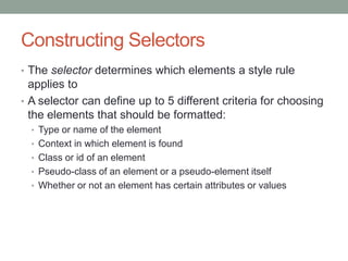 Constructing Selectors
• The selector determines which elements a style rule
  applies to
• A selector can define up to 5 different criteria for choosing
  the elements that should be formatted:
  • Type or name of the element
  • Context in which element is found
  • Class or id of an element
  • Pseudo-class of an element or a pseudo-element itself
  • Whether or not an element has certain attributes or values
 