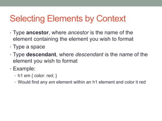 Selecting Elements by Context
• Type ancestor, where ancestor is the name of the
  element containing the element you wish to format
• Type a space
• Type descendant, where descendant is the name of the
  element you wish to format
• Example:
 • h1 em { color: red; }
 • Would find any em element within an h1 element and color it red
 