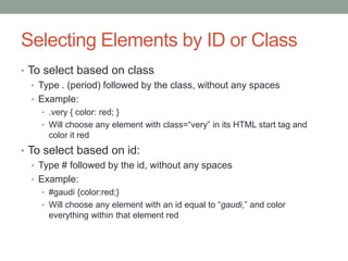 Selecting Elements by ID or Class
• To select based on class
   • Type . (period) followed by the class, without any spaces
   • Example:
     • .very { color: red; }
     • Will choose any element with class=“very” in its HTML start tag and
       color it red
• To select based on id:
   • Type # followed by the id, without any spaces
   • Example:
     • #gaudi {color:red;}
     • Will choose any element with an id equal to “gaudi,” and color
       everything within that element red
 