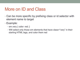 More on ID and Class
• Can be more specific by prefixing class or id selector with
  element name to target
• Example:
  • em.very { color: red; }
  • Will select only those em elements that have class=“very” in their
   starting HTML tags, and color them red
 