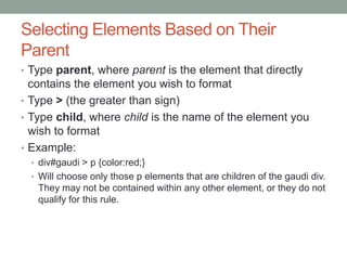 Selecting Elements Based on Their
Parent
• Type parent, where parent is the element that directly
  contains the element you wish to format
• Type > (the greater than sign)
• Type child, where child is the name of the element you
  wish to format
• Example:
  • div#gaudi > p {color:red;}
  • Will choose only those p elements that are children of the gaudi div.
   They may not be contained within any other element, or they do not
   qualify for this rule.
 