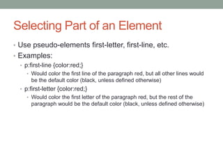 Selecting Part of an Element
• Use pseudo-elements first-letter, first-line, etc.
• Examples:
  • p:first-line {color:red;}
     • Would color the first line of the paragraph red, but all other lines would
       be the default color (black, unless defined otherwise)
  • p:first-letter {color:red;}
     • Would color the first letter of the paragraph red, but the rest of the
       paragraph would be the default color (black, unless defined otherwise)
 