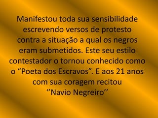 Manifestou toda sua sensibilidade
escrevendo versos de protesto
contra a situação a qual os negros
eram submetidos. Este seu estilo
contestador o tornou conhecido como
o “Poeta dos Escravos”. E aos 21 anos
com sua coragem recitou
‘’Navio Negreiro’’
 