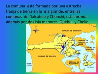 La comuna esta formada por una estrecha
franja de tierra en la isla grande, entre las
comunas de Dalcahue y Chonchi, esta formda
además por dos isla menores Quehui y Chelín
 