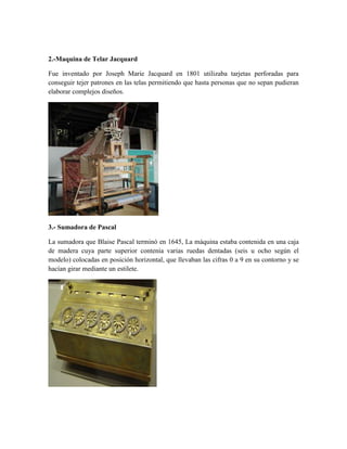 2.-Maquina de Telar Jacquard
Fue inventado por Joseph Marie Jacquard en 1801 utilizaba tarjetas perforadas para
conseguir tejer patrones en las telas permitiendo que hasta personas que no sepan pudieran
elaborar complejos diseños.
3.- Sumadora de Pascal
La sumadora que Blaise Pascal terminó en 1645, La máquina estaba contenida en una caja
de madera cuya parte superior contenía varias ruedas dentadas (seis u ocho según el
modelo) colocadas en posición horizontal, que llevaban las cifras 0 a 9 en su contorno y se
hacían girar mediante un estilete.
 