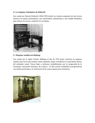 4.- La máquina Tabuladora de Hollerith
Fue creada por Hernán Hollerith (1860-1929) diseñó un sistema compuesto de una lectora
eléctrica de tarjetas perforadoras, una clasificadora rudimentaria y una unidad tabuladora
para realizar las sumas e imprimir los resultados.
5.- Maquina Analítica de Babbage
Fue creada por el inglés Charles Babbage el año de 1835 quien construyo la maquina
analítica que servía para realizar sumas repetidas, puede considerarse el antecedente directo
del ordenador actual. Nunca llegó a realizarse, probablemente por la incapacidad de la
tecnología, meramente mecánica, de la época. La idea central combinaba la programación
con tarjetas perforadas y la realización de las cuatro operaciones aritméticas.
 
