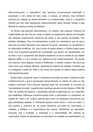 latino-americanos, o colonialismo não significou primariamente destruição e
espoliação e sim, antes de mais nada, o começo do tortuoso mas inevitável
caminho em direção ao desenvolvimento e à modernização. Este é o imaginário
colonial que tem sido reproduzido tradicionalmente pelas ciências sociais e pela
filosofia em ambos os lados do Atlântico.
As teorias pós-coloniais demonstraram, no entanto, que qualquer narrativa da
modernidade que não leve em conta o impacto da experiência colonial na formação
das relações propriamente modernas de poder é não apenas incompleto, mas
também ideológico. Pois foi precisamente a partir do colonialismo que se gerou
esse tipo de poder disciplinar que, segundo Foucault, caracteriza as sociedades e
as instituições modernas. Se, como vimos na seção anterior, o Estado-nação opera
como uma maquinaria geradora de “outredades” que devem ser disciplinadas, isto
se deve a que o surgimento dos Estados modernos se dá no âmbito do que Walter
Mignolo (2000: 3 e ss.) chamou de “sistema-mundo moderno/colonial”. De acordo
com teóricos como Mignolo, Dussel e Wallerstein, o Estado moderno não deve ser
visto como uma unidade abstrata, separada do sistema de relações mundiais que
se configuram a partir de 1492, e sim como uma função no interior desse sistema
internacional de poder.
Surge então a pergunta: qual é o dispositivo de poder que gera o sistema-mundo
moderno/colonial e que é reproduzido estruturalmente no interior de cada um dos
estados nacionais? Uma possível resposta pode ser encontrada no conceito de
“colonialidade do poder” sugerido pelo sociólogo peruano Aníbal Quijano (1999: 99-
109). Na opinião de Quijano, a espoliação colonial é legitimada por um imaginário
que estabelece diferenças incomensuráveis entre o colonizador e o colonizado. As
noções de “raça” e de “cultura” operam aqui como um dispositivo taxonômico que
gera identidades opostas. O colonizado aparece assim como o “outro da razão”, o
que justifica o exercício de um poder disciplinar por parte do colonizador. A
maldade, a barbárie e a incontinência são marcas “identitárias” do colonizado,
enquanto que a bondade, a civilização e a racionalidade são próprias do
colonizador. Ambas as identidades se encontram em relação de exterioridade e se
 