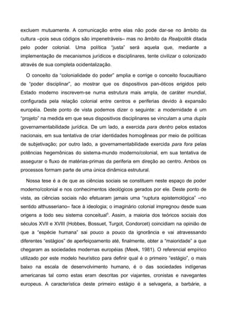 excluem mutuamente. A comunicação entre elas não pode dar-se no âmbito da
cultura –pois seus códigos são impenetráveis– mas no âmbito da Realpolitik ditada
pelo poder colonial. Uma política “justa” será aquela que, mediante a
implementação de mecanismos jurídicos e disciplinares, tente civilizar o colonizado
através de sua completa ocidentalização.
O conceito da “colonialidade do poder” amplia e corrige o conceito foucaultiano
de “poder disciplinar”, ao mostrar que os dispositivos pan-óticos erigidos pelo
Estado moderno inscrevem-se numa estrutura mais ampla, de caráter mundial,
configurada pela relação colonial entre centros e periferias devido à expansão
européia. Deste ponto de vista podemos dizer o seguinte: a modernidade é um
“projeto” na medida em que seus dispositivos disciplinares se vinculam a uma dupla
governamentabilidade jurídica. De um lado, a exercida para dentro pelos estados
nacionais, em sua tentativa de criar identidades homogêneas por meio de políticas
de subjetivação; por outro lado, a governamentabilidade exercida para fora pelas
potências hegemônicas do sistema-mundo moderno/colonial, em sua tentativa de
assegurar o fluxo de matérias-primas da periferia em direção ao centro. Ambos os
processos formam parte de uma única dinâmica estrutural.
Nossa tese é a de que as ciências sociais se constituem neste espaço de poder
moderno/colonial e nos conhecimentos ideológicos gerados por ele. Deste ponto de
vista, as ciências sociais não efetuaram jamais uma “ruptura epistemológica” –no
sentido althusseriano– face à ideologia; o imaginário colonial impregnou desde suas
origens a todo seu sistema conceitual5
. Assim, a maioria dos teóricos sociais dos
séculos XVII e XVIII (Hobbes, Bossuet, Turgot, Condorcet) coincidiam na opinião de
que a “espécie humana” sai pouco a pouco da ignorância e vai atravessando
diferentes “estágios” de aperfeiçoamento até, finalmente, obter a “maioridade” a que
chegaram as sociedades modernas européias (Meek, 1981). O referencial empírico
utilizado por este modelo heurístico para definir qual é o primeiro “estágio”, o mais
baixo na escala de desenvolvimento humano, é o das sociedades indígenas
americanas tal como estas eram descritas por viajantes, cronistas e navegantes
europeus. A característica deste primeiro estágio é a selvageria, a barbárie, a
 