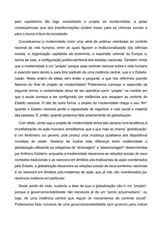 pelo capitalismo tão logo consolidado o projeto da modernidade, e pelas
conseqüências que tais transformações podem trazer para as ciências sociais e
para a teoria crítica da sociedade.
Conceituamos a modernidade como uma série de práticas orientadas ao controle
racional da vida humana, entre as quais figuram a institucionalização das ciências
sociais, a organização capitalista da economia, a expansão colonial da Europa e,
acima de tudo, a configuração jurídico-territorial dos estados nacionais. Também vimos
que a modernidade é um “projeto” porque esse controle racional sobre a vida humana
é exercido para dentro e para fora partindo de uma instância central, que é o Estado-
nação. Nesta ordem de idéias vem então a pergunta: a que nos referimos quando
falamos do final do projeto da modernidade? Poderíamos começar a responder da
seguinte forma: a modernidade deixa de ser operativa como “projeto” na medida em
que o social começa a ser configurado por instâncias que escapam ao controle do
Estado nacional. O dito de outra forma: o projeto da modernidade chega a seu “fim”
quando o Estado nacional perde a capacidade de organizar a vida social e material
das pessoas. É, então, quando podemos falar propriamente da globalização.
Com efeito, ainda que o projeto da modernidade tenha tido sempre uma tendência à
mundializacão da ação humana, acreditamos que o que hoje se chama “globalização”
é um fenômeno sui generis, pois produz uma mudança qualitativa dos dispositivos
mundiais de poder. Gostaria de ilustrar esta diferença entre modernidade e
globalização utilizando as categorias de “ancoragem” e “desancoragem” desenvolvidas
por Anthony Giddens: enquanto a modernidade desancora as relações sociais de seus
contextos tradicionais e as reancora em âmbitos pós-tradicionais de ação coordenados
pelo Estado, a globalização desancora as relações sociais de seus contextos nacionais
e os reancora em âmbitos pós-modernos de ação que já não são coordenados por
nenhuma instância em particular.
Deste ponto de vista, sustento a tese de que a globalização não é um “projeto”,
porque a governamentabilidade não necessita já de um “ponto arquimediano”, ou
seja, de uma instância central que regule os mecanismos de controle social6
.
Poderíamos falar inclusive de uma governamentabilidade sem governo para indicar
 