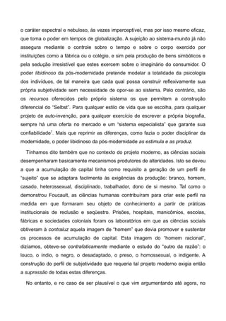 o caráter espectral e nebuloso, às vezes imperceptível, mas por isso mesmo eficaz,
que toma o poder em tempos de globalização. A sujeição ao sistema-mundo já não
assegura mediante o controle sobre o tempo e sobre o corpo exercido por
instituições como a fábrica ou o colégio, e sim pela produção de bens simbólicos e
pela sedução irresistível que estes exercem sobre o imaginário do consumidor. O
poder libidinoso da pós-modernidade pretende modelar a totalidade da psicologia
dos indivíduos, de tal maneira que cada qual possa construir reflexivamente sua
própria subjetividade sem necessidade de opor-se ao sistema. Pelo contrário, são
os recursos oferecidos pelo próprio sistema os que permitem a construção
diferencial do “Selbst”. Para qualquer estilo de vida que se escolha, para qualquer
projeto de auto-invenção, para qualquer exercício de escrever a própria biografia,
sempre há uma oferta no mercado e um “sistema especialista” que garante sua
confiabilidade7
. Mais que reprimir as diferenças, como fazia o poder disciplinar da
modernidade, o poder libidinoso da pós-modernidade as estimula e as produz.
Tínhamos dito também que no contexto do projeto moderno, as ciências sociais
desempenharam basicamente mecanismos produtores de alteridades. Isto se deveu
a que a acumulação de capital tinha como requisito a geração de um perfil de
“sujeito” que se adaptara facilmente às exigências da produção: branco, homem,
casado, heterossexual, disciplinado, trabalhador, dono de si mesmo. Tal como o
demonstrou Foucault, as ciências humanas contribuíram para criar este perfil na
medida em que formaram seu objeto de conhecimento a partir de práticas
institucionais de reclusão e seqüestro. Prisões, hospitais, manicômios, escolas,
fábricas e sociedades coloniais foram os laboratórios em que as ciências sociais
obtiveram à contraluz aquela imagem de “homem” que devia promover e sustentar
os processos de acumulação de capital. Esta imagem do “homem racional”,
dizíamos, obteve-se contrafaticamente mediante o estudo do “outro da razão”: o
louco, o índio, o negro, o desadaptado, o preso, o homossexual, o indigente. A
construção do perfil de subjetividade que requeria tal projeto moderno exigia então
a supressão de todas estas diferenças.
No entanto, e no caso de ser plausível o que vim argumentando até agora, no
 