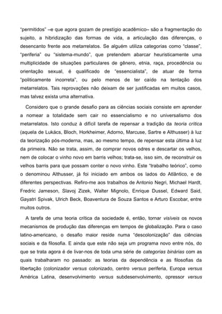 “permitidos” –e que agora gozam de prestígio acadêmico– são a fragmentação do
sujeito, a hibridização das formas de vida, a articulação das diferenças, o
desencanto frente aos metarrelatos. Se alguém utiliza categorias como “classe”,
“periferia” ou “sistema-mundo”, que pretendem abarcar heuristicamente uma
multiplicidade de situações particulares de gênero, etnia, raça, procedência ou
orientação sexual, é qualificado de “essencialista”, de atuar de forma
“politicamente incorreta”, ou pelo menos de ter caído na tentação dos
metarrelatos. Tais reprovações não deixam de ser justificadas em muitos casos,
mas talvez exista uma alternativa.
Considero que o grande desafio para as ciências sociais consiste em aprender
a nomear a totalidade sem cair no essencialismo e no universalismo dos
metarrelatos. Isto conduz à difícil tarefa de repensar a tradição da teoria crítica
(aquela de Lukács, Bloch, Horkheimer, Adorno, Marcuse, Sartre e Althusser) à luz
da teorização pós-moderna, mas, ao mesmo tempo, de repensar esta última à luz
da primeira. Não se trata, assim, de comprar novos odres e descartar os velhos,
nem de colocar o vinho novo em barris velhos; trata-se, isso sim, de reconstruir os
velhos barris para que possam conter o novo vinho. Este “trabalho teórico”, como
o denominou Althusser, já foi iniciado em ambos os lados do Atlântico, e de
diferentes perspectivas. Refiro-me aos trabalhos de Antonio Negri, Michael Hardt,
Fredric Jameson, Slavoj Zizek, Walter Mignolo, Enrique Dussel, Edward Said,
Gayatri Spivak, Ulrich Beck, Boaventura de Souza Santos e Arturo Escobar, entre
muitos outros.
A tarefa de uma teoria crítica da sociedade é, então, tornar visíveis os novos
mecanismos de produção das diferenças em tempos de globalização. Para o caso
latino-americano, o desafio maior reside numa “descolonização” das ciências
sociais e da filosofia. E ainda que este não seja um programa novo entre nós, do
que se trata agora é de livar-nos de toda uma série de categorias binárias com as
quais trabalharam no passado: as teorias da dependência e as filosofias da
libertação (colonizador versus colonizado, centro versus periferia, Europa versus
América Latina, desenvolvimento versus subdesenvolvimento, opressor versus
 