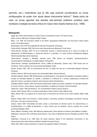 oprimido, etc.), entendendo que já não seja possível conceitualizar as novas
configurações do poder com ajuda desse instrumental teórico10
. Deste ponto de
vista, as novas agendas dos estudos pós-coloniais poderiam contribuir para
revitalizar a tradição da teoria crítica em nosso meio (Castro-Gómez et al., 1999).
Bibliografia
Agger, Ben 1992 Cultural Studies as Critical Theory (Londres/Nova Iorque: The Falmer Press).
Bacon, Francis 1984 Novum Organum (Madri: Sarpe).
Blaut, J. M. 1993 The Colonizer’s Model of the World. Geographical Diffusionism and Eurocentric History (Nova
Iorque: The Guilford Press).
Blumemberg, Hans 1997 Die Legitimität der Neuzeit (Franquefurte: Suhrkamp).
Castro-Gómez, Santiago 1996 Crítica de la razón latinoamericana (Barcelona: Puvill Libros).
Castro-Gómez, Santiago 1999 “Fin de la modernidad nacional y transformaciones de la cultura en tiempos de
globalización” em Martín-Barbero, J.; López de la Roche, F. e Jaramillo, J. E. (eds.) Cultura y Globalización (Bogotá:
CES/Universidad Nacional de Colombia).
Castro-Gómez, Santiago e Mendieta, Eduardo (eds.) 1998 Teorías sin disciplina. Latinoamericanismo,
Poscolonialidad y Globalización en debate (México: Porrúa/USF).
Castro-Gómez, Santiago; Guardiola-Rivera, Oscar e Millán de Benavides, Carmen (eds.) 1999 Pensar (en) los
intersticios. Teoría y práctica de la crítica poscolonial (Bogotá: CEJA).
Dussel, Enrique 1992 1492: El encubrimiento del otro. El orígen del mito de la modernidad (Bogotá: Ediciones
Antropos).
Giddens, Anthony 1999 Consecuencias de la modernidad (Madri: Alianza Editorial).
González Stephan, Beatriz 1995 “Modernización y disciplinamiento. La formación del ciudadano: del espacio público y
privado” em González Stephan, B.; Lasarte, J.; Montaldo, G. e Daroqui, M. J. (comps.) Esplendores y miserias del
siglo XIX. Cultura y sociedad en América Latina (Caracas: Monte Ávila Editores).
González Stephan, Beatriz 1996 “Economías fundacionales. Diseño del cuerpo ciudadano” em González Stephan,
B. (comp.) Cultura y Tercer Mundo. Nuevas identidades y ciudadanías (Caracas: Nueva Sociedad).
Habermas, Jürgen 1990 Die Moderne - Ein Unvollendetes Projekt (Leipzig: Reclam).
Lyotard, Jean-François 1990 La condición postmoderna. Informe sobre el saber (México: Rei).
Meek, Robert 1981 Los orígenes de la ciencia social. El desarrollo de la teoría de los cuatro estadios (Madri: Siglo
XXI).
Mignolo, Walter 2000 Local Histories / Global Designs. Coloniality, Subaltern Knowledges and Border Thinking
(Princeton: Princeton University Press).
Quijano, Aníbal 1999 “Colonialidad del poder, cultura y conocimiento en América Latina” em Castro-Gómez, S.;
Guardiola-Rivera, O. e Millán de Benavides, C. (eds.) Pensar (en) los interticios. Teoría y práctica de la crítica
poscolonial (Bogotá: CEJA).
Rowe, William e Schelling, Vivian 1993 Memoria y Modernidad. Cultura Popular en América Latina (México: Grijalbo).
Wallerstein, Immanuel 1991 Unthinking Social Science. The Limits of Nineteenth-Century Paradigms (Londres: Polity
Press).
Wallerstein, Immanuel et al. 1996 Open the Social Sciences. Report of the Gulbenkian Commission on the
Restructuring of the Social Sciences (Stanford: Stanford University Press).
Weber, Max 1984 La ética protestante y el espíritu del capitalismo (Madri: Península).
 