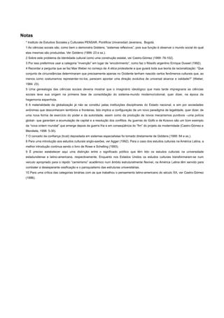 Notas
* Instituto de Estudios Sociales y Culturales PENSAR, Pontificia Universidad Javeriana, Bogotá.
1 As ciências sociais são, como bem o demonstra Giddens, “sistemas reflexivos”, pois sua função é observar o mundo social do qual
elas mesmas são produzidas. Ver Giddens (1999: 23 e ss.).
2 Sobre este problema da identidade cultural como uma construção estatal, ver Castro-Gómez (1999: 78-102).
3 Por isso preferimos usar a categoria “invenção” em lugar de “encobrimento”, como faz o filósofo argentino Enrique Dussel (1992).
4 Recordar a pergunta que se faz Max Weber no começo de A ética protestante e que guiará toda sua teoria da racionalização: “Que
conjunto de circunstâncias determinaram que precisamente apenas no Ocidente tenham nascido certos fenômenos culturais que, ao
menos como costumamos representar-no-los, parecem apontar uma direção evolutiva de universal alcance e validade?” (Weber,
1984: 23).
5 Uma genealogia das ciências sociais deveria mostrar que o imaginário ideológico que mais tarde impregnaria as ciências
sociais teve sua origem na primeira fase de consolidação do sistema-mundo moderno/colonial, quer dizer, na época da
hegemonia espanhola.
6 A materialidade da globalização já não se constitui pelas instituições disciplinares do Estado nacional, e sim por sociedades
anônimas que desconhecem territórios e fronteiras. Isto implica a configuração de um novo paradigma de legalidade, quer dizer, de
uma nova forma de exercício do poder e da autoridade, assim como da produção de novos mecanismos punitivos –uma polícia
global– que garantam a acumulação de capital e a resolução dos conflitos. As guerras do Golfo e de Kosovo são um bom exemplo
da “nova ordem mundial” que emerge depois da guerra fria e em conseqüência do “fim” do projeto da modernidade (Castro-Gómez e
Mendieta, 1998: 5-30).
7 O conceito da confiança (trust) depositada em sistemas especialistas foi tomado diretamente de Giddens (1999: 84 e ss.).
8 Para uma introdução aos estudos culturais anglo-saxões, ver Agger (1992). Para o caso dos estudos culturais na América Latina, a
melhor introdução continua sendo o livro de Rowe e Schelling (1993).
9 É preciso estabelecer aqui uma distinção entre o significado político que têm tido os estudos culturais na universidade
estadunidense e latino-americana, respectivamente. Enquanto nos Estados Unidos os estudos culturais transformaram-se num
veículo apropriado para o rápido “carreirismo” acadêmico num âmbito estruturalmente flexível, na América Latina têm servido para
combater a desesperante ossificação e o paroquialismo das estruturas universitárias.
10 Para uma crítica das categorias binárias com as que trabalhou o pensamento latino-americano do século XX, ver Castro-Gómez
(1996).
 