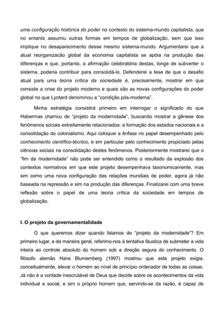 uma configuração histórica do poder no contexto do sistema-mundo capitalista, que
no entanto assumiu outras formas em tempos de globalização, sem que isso
implique no desaparecimento desse mesmo sistema-mundo. Argumentarei que a
atual reorganizacão global da economia capitalista se apóia na produção das
diferenças e que, portanto, a afirmação celebratória destas, longe de subverter o
sistema, poderia contribuir para consolidá-lo. Defenderei a tese de que o desafio
atual para uma teoria crítica da sociedade é, precisamente, mostrar em que
consiste a crise do projeto moderno e quais são as novas configurações do poder
global no que Lyotard denominou a “condição pós-moderna”.
Minha estratégia consistirá primeiro em interrogar o significado do que
Habermas chamou de “projeto da modernidade”, buscando mostrar a gênese dos
fenômenos sociais estreitamente relacionados: a formação dos estados nacionais e a
consolidação do colonialismo. Aqui coloquei a ênfase no papel desempenhado pelo
conhecimento científico-técnico, e em particular pelo conhecimento propiciado pelas
ciências sociais na consolidação destes fenômenos. Posteriormente mostrarei que o
“fim da modernidade” não pode ser entendido como o resultado da explosão dos
contextos normativos em que este projeto desempenhava taxonomicamente, mas
sim como uma nova configuração das relações mundiais de poder, agora já não
baseada na repressão e sim na produção das diferenças. Finalizarei com uma breve
reflexão sobre o papel de uma teoria crítica da sociedade em tempos de
globalização.
I. O projeto da governamentalidade
O que queremos dizer quando falamos do “projeto da modernidade”? Em
primeiro lugar, e de maneira geral, referimo-nos à tentativa fáustica de submeter a vida
inteira ao controle absoluto do homem sob a direção segura do conhecimento. O
filósofo alemão Hans Blumemberg (1997) mostrou que este projeto exigia,
conceitualmente, elevar o homem ao nível de princípio ordenador de todas as coisas.
Já não é a vontade inescrutável de Deus que decide sobre os acontecimentos da vida
individual e social, e sim o próprio homem que, servindo-se da razão, é capaz de
 