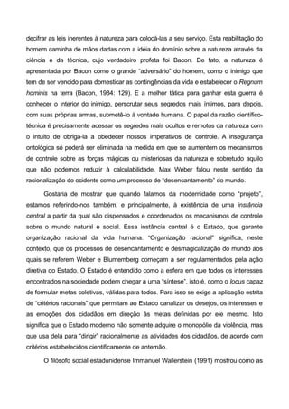 decifrar as leis inerentes à natureza para colocá-las a seu serviço. Esta reabilitação do
homem caminha de mãos dadas com a idéia do domínio sobre a natureza através da
ciência e da técnica, cujo verdadeiro profeta foi Bacon. De fato, a natureza é
apresentada por Bacon como o grande “adversário” do homem, como o inimigo que
tem de ser vencido para domesticar as contingências da vida e estabelecer o Regnum
hominis na terra (Bacon, 1984: 129). E a melhor tática para ganhar esta guerra é
conhecer o interior do inimigo, perscrutar seus segredos mais íntimos, para depois,
com suas próprias armas, submetê-lo à vontade humana. O papel da razão científico-
técnica é precisamente acessar os segredos mais ocultos e remotos da natureza com
o intuito de obrigá-la a obedecer nossos imperativos de controle. A insegurança
ontológica só poderá ser eliminada na medida em que se aumentem os mecanismos
de controle sobre as forças mágicas ou misteriosas da natureza e sobretudo aquilo
que não podemos reduzir à calculabilidade. Max Weber falou neste sentido da
racionalização do ocidente como um processo de “desencantamento” do mundo.
Gostaria de mostrar que quando falamos da modernidade como “projeto”,
estamos referindo-nos também, e principalmente, à existência de uma instância
central a partir da qual são dispensados e coordenados os mecanismos de controle
sobre o mundo natural e social. Essa instância central é o Estado, que garante
organização racional da vida humana. “Organização racional” significa, neste
contexto, que os processos de desencantamento e desmagicalização do mundo aos
quais se referem Weber e Blumemberg começam a ser regulamentados pela ação
diretiva do Estado. O Estado é entendido como a esfera em que todos os interesses
encontrados na sociedade podem chegar a uma “síntese”, isto é, como o locus capaz
de formular metas coletivas, válidas para todos. Para isso se exige a aplicação estrita
de “critérios racionais” que permitam ao Estado canalizar os desejos, os interesses e
as emoções dos cidadãos em direção às metas definidas por ele mesmo. Isto
significa que o Estado moderno não somente adquire o monopólio da violência, mas
que usa dela para “dirigir” racionalmente as atividades dos cidadãos, de acordo com
critérios estabelecidos cientificamente de antemão.
O filósofo social estadunidense Immanuel Wallerstein (1991) mostrou como as
 