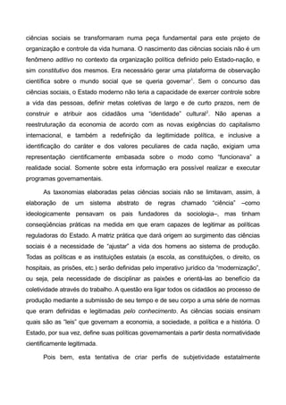 ciências sociais se transformaram numa peça fundamental para este projeto de
organização e controle da vida humana. O nascimento das ciências sociais não é um
fenômeno aditivo no contexto da organização política definido pelo Estado-nação, e
sim constitutivo dos mesmos. Era necessário gerar uma plataforma de observação
científica sobre o mundo social que se queria governar1
. Sem o concurso das
ciências sociais, o Estado moderno não teria a capacidade de exercer controle sobre
a vida das pessoas, definir metas coletivas de largo e de curto prazos, nem de
construir e atribuir aos cidadãos uma “identidade” cultural2
. Não apenas a
reestruturação da economia de acordo com as novas exigências do capitalismo
internacional, e também a redefinição da legitimidade política, e inclusive a
identificação do caráter e dos valores peculiares de cada nação, exigiam uma
representação cientificamente embasada sobre o modo como “funcionava” a
realidade social. Somente sobre esta informação era possível realizar e executar
programas governamentais.
As taxonomias elaboradas pelas ciências sociais não se limitavam, assim, à
elaboração de um sistema abstrato de regras chamado “ciência” –como
ideologicamente pensavam os pais fundadores da sociologia–, mas tinham
conseqüências práticas na medida em que eram capazes de legitimar as políticas
reguladoras do Estado. A matriz prática que dará origem ao surgimento das ciências
sociais é a necessidade de “ajustar” a vida dos homens ao sistema de produção.
Todas as políticas e as instituições estatais (a escola, as constituições, o direito, os
hospitais, as prisões, etc.) serão definidas pelo imperativo jurídico da “modernização”,
ou seja, pela necessidade de disciplinar as paixões e orientá-las ao benefício da
coletividade através do trabalho. A questão era ligar todos os cidadãos ao processo de
produção mediante a submissão de seu tempo e de seu corpo a uma série de normas
que eram definidas e legitimadas pelo conhecimento. As ciências sociais ensinam
quais são as “leis” que governam a economia, a sociedade, a política e a história. O
Estado, por sua vez, define suas políticas governamentais a partir desta normatividade
cientificamente legitimada.
Pois bem, esta tentativa de criar perfis de subjetividade estatalmente
 