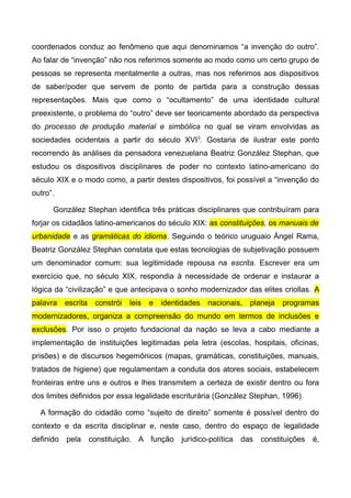 coordenados conduz ao fenômeno que aqui denominamos “a invenção do outro”.
Ao falar de “invenção” não nos referimos somente ao modo como um certo grupo de
pessoas se representa mentalmente a outras, mas nos referimos aos dispositivos
de saber/poder que servem de ponto de partida para a construção dessas
representações. Mais que como o “ocultamento” de uma identidade cultural
preexistente, o problema do “outro” deve ser teoricamente abordado da perspectiva
do processo de produção material e simbólica no qual se viram envolvidas as
sociedades ocidentais a partir do século XVI3
. Gostaria de ilustrar este ponto
recorrendo às análises da pensadora venezuelana Beatriz González Stephan, que
estudou os dispositivos disciplinares de poder no contexto latino-americano do
século XIX e o modo como, a partir destes dispositivos, foi possível a “invenção do
outro”.
González Stephan identifica três práticas disciplinares que contribuíram para
forjar os cidadãos latino-americanos do século XIX: as constituições, os manuais de
urbanidade e as gramáticas do idioma. Seguindo o teórico uruguaio Ángel Rama,
Beatriz González Stephan constata que estas tecnologias de subjetivação possuem
um denominador comum: sua legitimidade repousa na escrita. Escrever era um
exercício que, no século XIX, respondia à necessidade de ordenar e instaurar a
lógica da “civilização” e que antecipava o sonho modernizador das elites criollas. A
palavra escrita constrói leis e identidades nacionais, planeja programas
modernizadores, organiza a compreensão do mundo em termos de inclusões e
exclusões. Por isso o projeto fundacional da nação se leva a cabo mediante a
implementação de instituições legitimadas pela letra (escolas, hospitais, oficinas,
prisões) e de discursos hegemônicos (mapas, gramáticas, constituições, manuais,
tratados de higiene) que regulamentam a conduta dos atores sociais, estabelecem
fronteiras entre uns e outros e lhes transmitem a certeza de existir dentro ou fora
dos limites definidos por essa legalidade escriturária (González Stephan, 1996).
A formação do cidadão como “sujeito de direito” somente é possível dentro do
contexto e da escrita disciplinar e, neste caso, dentro do espaço de legalidade
definido pela constituição. A função jurídico-política das constituições é,
 