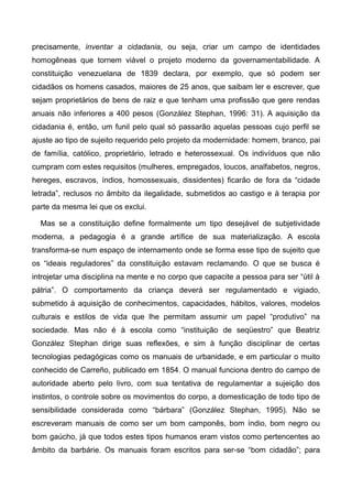 precisamente, inventar a cidadania, ou seja, criar um campo de identidades
homogêneas que tornem viável o projeto moderno da governamentabilidade. A
constituição venezuelana de 1839 declara, por exemplo, que só podem ser
cidadãos os homens casados, maiores de 25 anos, que saibam ler e escrever, que
sejam proprietários de bens de raiz e que tenham uma profissão que gere rendas
anuais não inferiores a 400 pesos (González Stephan, 1996: 31). A aquisição da
cidadania é, então, um funil pelo qual só passarão aquelas pessoas cujo perfil se
ajuste ao tipo de sujeito requerido pelo projeto da modernidade: homem, branco, pai
de família, católico, proprietário, letrado e heterossexual. Os indivíduos que não
cumpram com estes requisitos (mulheres, empregados, loucos, analfabetos, negros,
hereges, escravos, índios, homossexuais, dissidentes) ficarão de fora da “cidade
letrada”, reclusos no âmbito da ilegalidade, submetidos ao castigo e à terapia por
parte da mesma lei que os exclui.
Mas se a constituição define formalmente um tipo desejável de subjetividade
moderna, a pedagogia é a grande artífice de sua materialização. A escola
transforma-se num espaço de internamento onde se forma esse tipo de sujeito que
os “ideais reguladores” da constituição estavam reclamando. O que se busca é
introjetar uma disciplina na mente e no corpo que capacite a pessoa para ser “útil à
pátria”. O comportamento da criança deverá ser regulamentado e vigiado,
submetido à aquisição de conhecimentos, capacidades, hábitos, valores, modelos
culturais e estilos de vida que lhe permitam assumir um papel “produtivo” na
sociedade. Mas não é à escola como “instituição de seqüestro” que Beatriz
González Stephan dirige suas reflexões, e sim à função disciplinar de certas
tecnologias pedagógicas como os manuais de urbanidade, e em particular o muito
conhecido de Carreño, publicado em 1854. O manual funciona dentro do campo de
autoridade aberto pelo livro, com sua tentativa de regulamentar a sujeição dos
instintos, o controle sobre os movimentos do corpo, a domesticação de todo tipo de
sensibilidade considerada como “bárbara” (González Stephan, 1995). Não se
escreveram manuais de como ser um bom camponês, bom índio, bom negro ou
bom gaúcho, já que todos estes tipos humanos eram vistos como pertencentes ao
âmbito da barbárie. Os manuais foram escritos para ser-se “bom cidadão”; para
 
