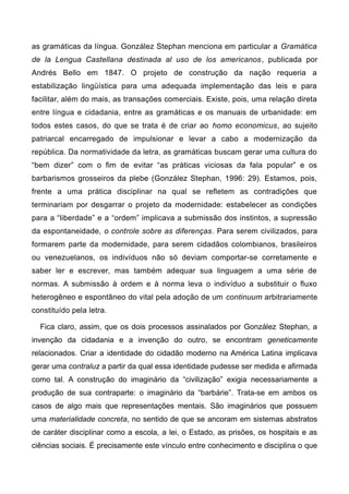 as gramáticas da língua. González Stephan menciona em particular a Gramática
de la Lengua Castellana destinada al uso de los americanos, publicada por
Andrés Bello em 1847. O projeto de construção da nação requeria a
estabilização lingüística para uma adequada implementação das leis e para
facilitar, além do mais, as transações comerciais. Existe, pois, uma relação direta
entre língua e cidadania, entre as gramáticas e os manuais de urbanidade: em
todos estes casos, do que se trata é de criar ao homo economicus, ao sujeito
patriarcal encarregado de impulsionar e levar a cabo a modernização da
república. Da normatividade da letra, as gramáticas buscam gerar uma cultura do
“bem dizer” com o fim de evitar “as práticas viciosas da fala popular” e os
barbarismos grosseiros da plebe (González Stephan, 1996: 29). Estamos, pois,
frente a uma prática disciplinar na qual se refletem as contradições que
terminariam por desgarrar o projeto da modernidade: estabelecer as condições
para a “liberdade” e a “ordem” implicava a submissão dos instintos, a supressão
da espontaneidade, o controle sobre as diferenças. Para serem civilizados, para
formarem parte da modernidade, para serem cidadãos colombianos, brasileiros
ou venezuelanos, os indivíduos não só deviam comportar-se corretamente e
saber ler e escrever, mas também adequar sua linguagem a uma série de
normas. A submissão à ordem e à norma leva o indivíduo a substituir o fluxo
heterogêneo e espontâneo do vital pela adoção de um continuum arbitrariamente
constituído pela letra.
Fica claro, assim, que os dois processos assinalados por González Stephan, a
invenção da cidadania e a invenção do outro, se encontram geneticamente
relacionados. Criar a identidade do cidadão moderno na América Latina implicava
gerar uma contraluz a partir da qual essa identidade pudesse ser medida e afirmada
como tal. A construção do imaginário da “civilização” exigia necessariamente a
produção de sua contraparte: o imaginário da “barbárie”. Trata-se em ambos os
casos de algo mais que representações mentais. São imaginários que possuem
uma materialidade concreta, no sentido de que se ancoram em sistemas abstratos
de caráter disciplinar como a escola, a lei, o Estado, as prisões, os hospitais e as
ciências sociais. É precisamente este vínculo entre conhecimento e disciplina o que
 