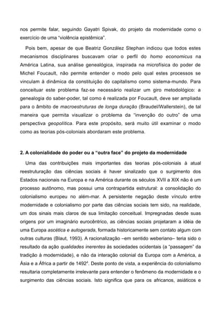 nos permite falar, seguindo Gayatri Spivak, do projeto da modernidade como o
exercício de uma “violência epistêmica”.
Pois bem, apesar de que Beatriz González Stephan indicou que todos estes
mecanismos disciplinares buscavam criar o perfil do homo economicus na
América Latina, sua análise genealógica, inspirada na microfísica do poder de
Michel Foucault, não permite entender o modo pelo qual estes processos se
vinculam à dinâmica da constituição do capitalismo como sistema-mundo. Para
conceituar este problema faz-se necessário realizar um giro metodológico: a
genealogia do saber-poder, tal como é realizada por Foucault, deve ser ampliada
para o âmbito de macroestruturas de longa duração (Braudel/Wallerstein), de tal
maneira que permita visualizar o problema da “invenção do outro” de uma
perspectiva geopolítica. Para este propósito, será muito útil examinar o modo
como as teorias pós-coloniais abordaram este problema.
2. A colonialidade do poder ou a “outra face” do projeto da modernidade
Uma das contribuições mais importantes das teorias pós-coloniais à atual
reestruturação das ciências sociais é haver sinalizado que o surgimento dos
Estados nacionais na Europa e na América durante os séculos XVII a XIX não é um
processo autônomo, mas possui uma contrapartida estrutural: a consolidação do
colonialismo europeu no além-mar. A persistente negação deste vínculo entre
modernidade e colonialismo por parte das ciências sociais tem sido, na realidade,
um dos sinais mais claros de sua limitação conceitual. Impregnadas desde suas
origens por um imaginário eurocêntrico, as ciências sociais projetaram a idéia de
uma Europa ascética e autogerada, formada historicamente sem contato algum com
outras culturas (Blaut, 1993). A racionalização –em sentido weberiano– teria sido o
resultado da ação qualidades inerentes às sociedades ocidentais (a “passagem” da
tradição à modernidade), e não da interação colonial da Europa com a América, a
Ásia e a África a partir de 14924
. Deste ponto de vista, a experiência do colonialismo
resultaria completamente irrelevante para entender o fenômeno da modernidade e o
surgimento das ciências sociais. Isto significa que para os africanos, asiáticos e
 