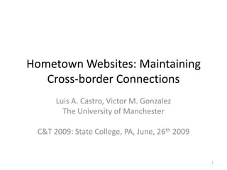 Hometown Websites: Maintaining Cross-border Connections Luis A. Castro, Victor M. Gonzalez The University of Manchester C&T 2009: State College, PA, June, 26th 2009 1 