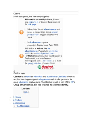 Castrol
    From Wikipedia, the free encyclopedia
              This article has multiple issues. Please
              help improve it or discuss these issues on
              the talk page.

                   It is written like an advertisement and
                    needs to be rewritten from a neutral
                    point of view. Tagged since October
                    2010.

                   Its lead section requires
                    expansion. Tagged since April 2010.
                This article is written like an
                advertisement. Please help rewrite this
                article from aneutral point of view.
                For blatant advertising that would require a
                fundamental rewrite to become
                encyclopedic, use {{db-spam}} to mark
                for speedy deletion. (October 2010)



    Castrol logo
    Castrol is a brand of industrial and automotive lubricants which is
    applied to a large range of oils,greases and similar products for
    most lubrication applications. The Castrol brand is part of the BP's
    Group of Companies, but has retained its separate identity.
             Contents
               [hide]

•   1 History
•   2 Products
•   3 Sponsorship
     o 3.1 Motorsport
 