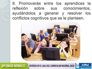 8. Promoverás entre los aprendices la 
reflexión sobre sus conocimientos, 
ayudándolos a generar y resolver los 
conflictos cognitivos que se le planteen. 
 
