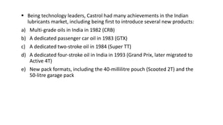  Being technology leaders, Castrol had many achievements in the Indian
lubricants market, including being first to introduce several new products:
a) Multi-grade oils in India in 1982 (CRB)
b) A dedicated passenger car oil in 1983 (GTX)
c) A dedicated two-stroke oil in 1984 (Super TT)
d) A dedicated four-stroke oil in India in 1993 (Grand Prix, later migrated to
Active 4T)
e) New pack formats, including the 40-millilitre pouch (Scooted 2T) and the
50-litre garage pack
 