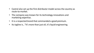 • Castrol also set up the first distributor model across the country as
route-to-market.
• The company was known for its technology innovations and
marketing expertise.
• It is a respected brand that commanded a good premium.
• Its tagline is , “It’s more than just oil, it’s liquid engineering.
 