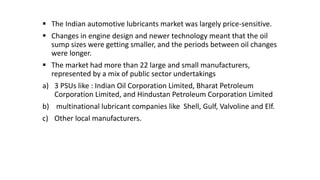  The Indian automotive lubricants market was largely price-sensitive.
 Changes in engine design and newer technology meant that the oil
sump sizes were getting smaller, and the periods between oil changes
were longer.
 The market had more than 22 large and small manufacturers,
represented by a mix of public sector undertakings
a) 3 PSUs like : Indian Oil Corporation Limited, Bharat Petroleum
Corporation Limited, and Hindustan Petroleum Corporation Limited
b) multinational lubricant companies like Shell, Gulf, Valvoline and Elf.
c) Other local manufacturers.
 