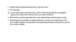  Castrol faced a growing threat from “genuine oils.”
 For example:
a) some motorcycle manufacturers, such as Hero Honda Motors, packaged
engine oils under their brand name e.g., Hero Honda 4T.
 Which they sold through both their own dealerships and the bazaar trade.
 Technological innovations enabled Castrol to maintain its leadership in the
four-stroke category; strong sales and marketing initiatives ensured its success
in the after-market.
 