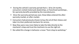  During the vehicle’s warranty period that is 18 to 24 months,
consumers visited motorcycle dealerships, or franchised workshops ,
for warranty benefits provided by the manufacturers.
 Once the warranty period was over, these bikes entered the after-
warranty market, or after-market.
 Consumers had previously chosen to buy the oil of their choice and
take it to their preferred mechanic for service,
 Now they were now more likely to take the bike directly to the
mechanic’s shop and trust the mechanic to use the right oil.
 Rai called this change in behavior a move “from shop to workshop.”
 