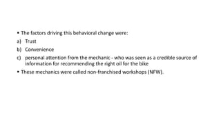  The factors driving this behavioral change were:
a) Trust
b) Convenience
c) personal attention from the mechanic - who was seen as a credible source of
information for recommending the right oil for the bike
 These mechanics were called non-franchised workshops (NFW).
 