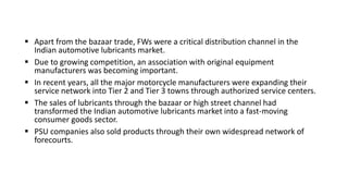  Apart from the bazaar trade, FWs were a critical distribution channel in the
Indian automotive lubricants market.
 Due to growing competition, an association with original equipment
manufacturers was becoming important.
 In recent years, all the major motorcycle manufacturers were expanding their
service network into Tier 2 and Tier 3 towns through authorized service centers.
 The sales of lubricants through the bazaar or high street channel had
transformed the Indian automotive lubricants market into a fast-moving
consumer goods sector.
 PSU companies also sold products through their own widespread network of
forecourts.
 
