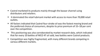  Castrol marketed its products mainly through the bazaar channel using
distributors and retailers.
 It dominated the retail lubricant market with access to more than 70,000 retail
outlets.
 All factors indicated that Castrol four-stroke oil was the fastest moving brand and
the preferred choice of consumers, despite its price premium of 15–18 per cent
over the competition.
 This positioning was also corroborated by market research data, which indicated
that for every 10 bottles of MCO 4T oil sold, two bottles were Castrol products.
 Competition was highly fragmented, with many different brands competing in
various different markets.
 