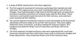  A study of NFWs classify them into three segments:
a) The first segment consisted of mechanics workshops that stocked and sold
lubricants. This segment was very small. Contributed 30 per cent of the oil
changes. They had developed a high level of skill through years of experience
and were trusted by consumers to conduct major jobs on their bikes. These
mechanics commanded a premium price for their services, and customers
never questioned their abilities.
b) The second segment constituted mechanics who had worked at the franchised
workshops and were ready to set up their own business. They were highly
skilled but short on finances, and were looking for financial support. This
category accounted for 40 per cent of mechanics and 50 per cent of oil
changes.
c) The third segment included mechanics who were approached for small jobs.
Consumers would trust them with minor issues such as clutch wire changes and
brake adjustments. They comprised 50 per cent of the mechanic base.
 