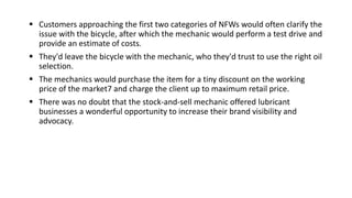  Customers approaching the first two categories of NFWs would often clarify the
issue with the bicycle, after which the mechanic would perform a test drive and
provide an estimate of costs.
 They'd leave the bicycle with the mechanic, who they'd trust to use the right oil
selection.
 The mechanics would purchase the item for a tiny discount on the working
price of the market7 and charge the client up to maximum retail price.
 There was no doubt that the stock-and-sell mechanic offered lubricant
businesses a wonderful opportunity to increase their brand visibility and
advocacy.
 